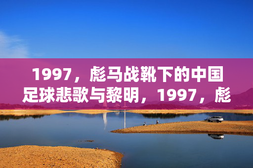 1997，彪马战靴下的中国足球悲歌与黎明，1997，彪马战靴下的中国足球悲歌与黎明