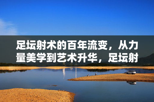 足坛射术的百年流变，从力量美学到艺术升华，足坛射术百年，力量美学的艺术升华