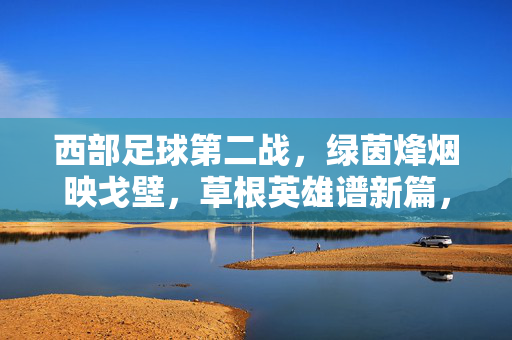 西部足球第二战，绿茵烽烟映戈壁，草根英雄谱新篇，西部第二战烽烟起，戈壁草根谱新篇