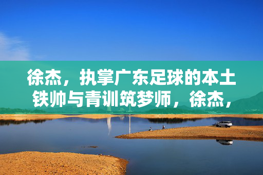 徐杰，执掌广东足球的本土铁帅与青训筑梦师，徐杰，执掌广东足球的本土铁帅与青训筑梦师