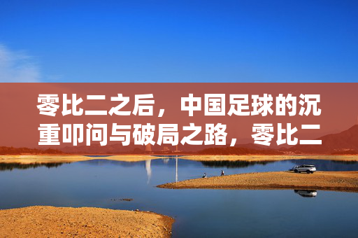零比二之后，中国足球的沉重叩问与破局之路，零比二之后，中国足球的叩问与破局之路