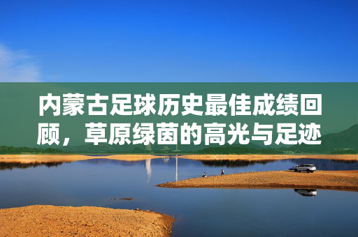 内蒙古足球历史最佳成绩回顾，草原绿茵的高光与足迹，内蒙古足球历史最佳成绩回顾，草原绿茵的高光足迹