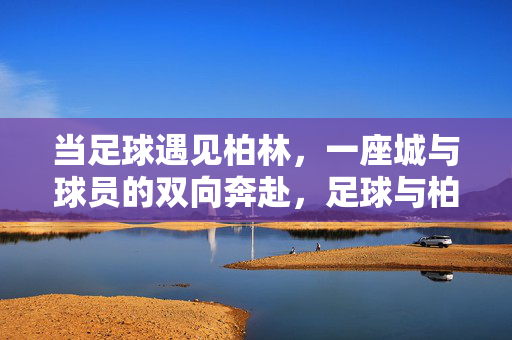 当足球遇见柏林，一座城与球员的双向奔赴，足球与柏林，城与球员的双向奔赴