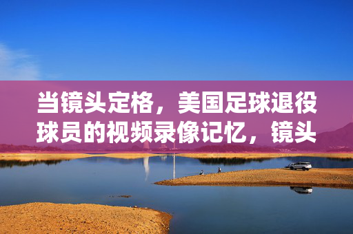 当镜头定格，美国足球退役球员的视频录像记忆，镜头定格，美国足球退役球员的影像记忆
