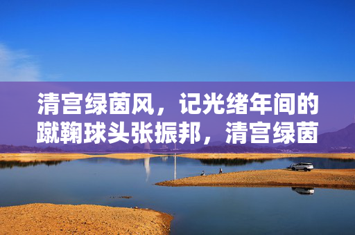 清宫绿茵风，记光绪年间的蹴鞠球头张振邦，清宫绿茵风，光绪年间蹴鞠球头张振邦