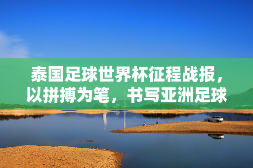 泰国足球世界杯征程战报，以拼搏为笔，书写亚洲足球的热血篇章，泰国世界杯征程，拼搏书写亚洲足球热血篇章