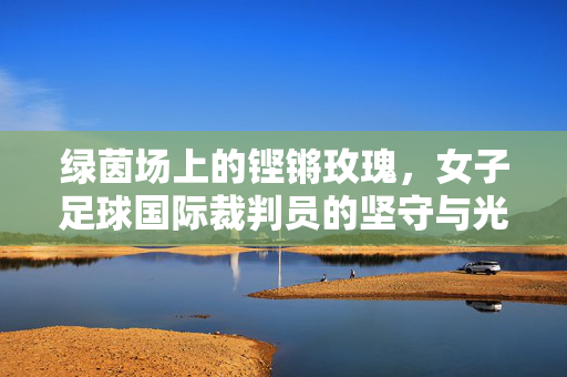绿茵场上的铿锵玫瑰，女子足球国际裁判员的坚守与光芒，铿锵玫瑰执哨绿茵，女子足球国际裁判的坚守与光芒