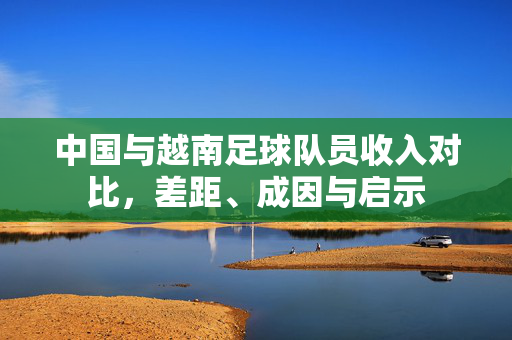 中国与越南足球队员收入对比,差距、成因与启示