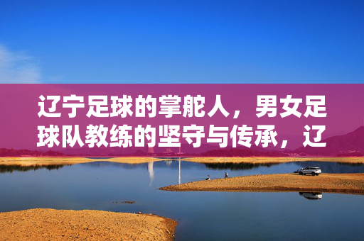 辽宁足球的掌舵人,男女足球队教练的坚守与传承,辽宁足球掌舵人,男女足教练的坚守与传承