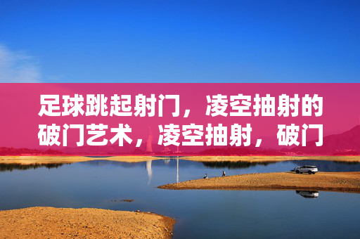 足球跳起射门，凌空抽射的破门艺术，凌空抽射，破门的艺术