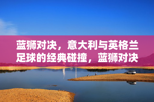 蓝狮对决，意大利与英格兰足球的经典碰撞，蓝狮对决，意大利与英格兰足球经典碰撞
