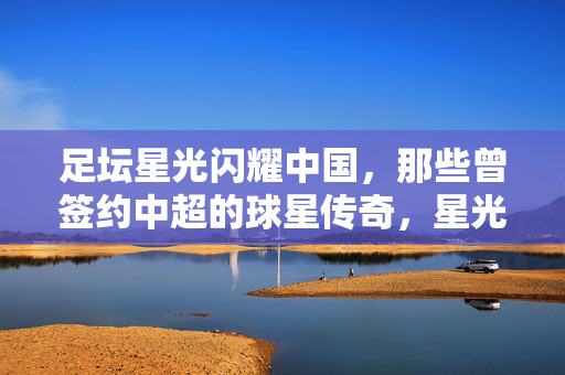 足坛星光闪耀中国，那些曾签约中超的球星传奇，星光中国，足坛中超球星传奇