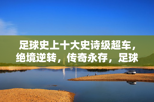 足球史上十大史诗级超车，绝境逆转，传奇永存，足球史上十大史诗级超车，绝境逆转，传奇永存