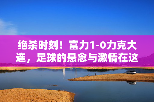 绝杀时刻！富力1-0力克大连，足球的悬念与激情在这一刻沸腾，绝杀！富力1-0力克大连，悬念沸腾