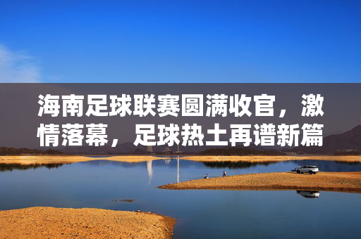 海南足球联赛圆满收官，激情落幕，足球热土再谱新篇，海南足球联赛圆满收官 热土足球再谱新篇