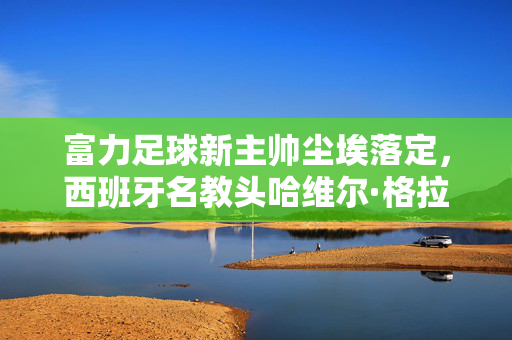 富力足球新主帅尘埃落定，西班牙名教头哈维尔·格拉内罗正式执掌教鞭，富力足球新主帅尘埃落定 西班牙名教头格拉内罗正式执掌教鞭