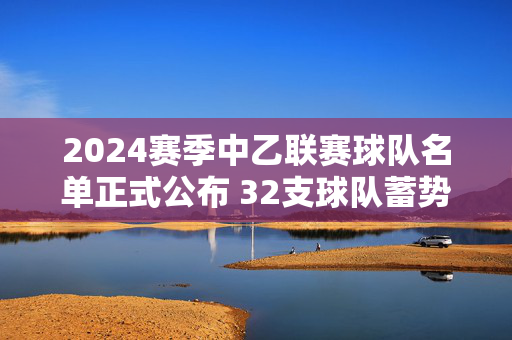 2024赛季中乙联赛球队名单正式公布 32支球队蓄势待发开启冲甲新征程,2024中乙联赛32队名单公布 冲甲征程启幕