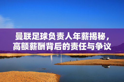 曼联足球负责人年薪揭秘,高额薪酬背后的责任与争议,曼联足球负责人年薪揭秘,高额薪酬背后的责任与争议