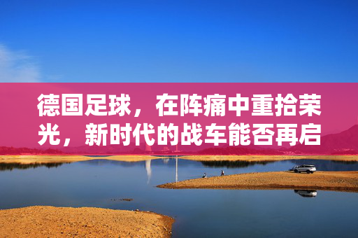 德国足球，在阵痛中重拾荣光，新时代的战车能否再启程？德国战车，重拾荣光，新时代再启程？