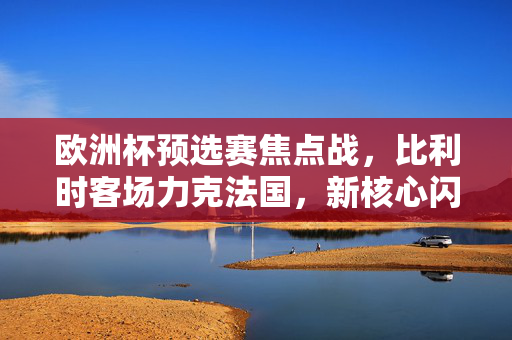 欧洲杯预选赛焦点战，比利时客场力克法国，新核心闪耀续写红魔传奇，欧洲杯预选赛焦点战，比利时客场力克法国 新核心闪耀续写红魔传奇
