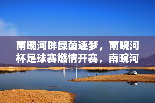 南畹河畔绿茵逐梦，南畹河杯足球赛燃情开赛，南畹河畔绿茵逐梦，南畹河杯足球赛燃情开赛