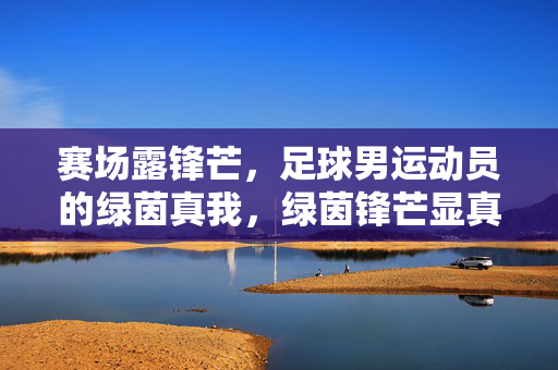 赛场露锋芒，足球男运动员的绿茵真我，绿茵锋芒显真我
