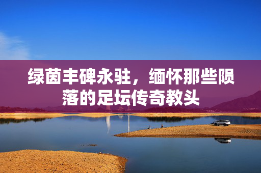 绿茵丰碑永驻，缅怀那些陨落的足坛传奇教头