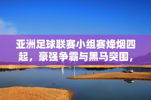 亚洲足球联赛小组赛烽烟四起，豪强争霸与黑马突围，亚洲足球联赛小组赛烽烟四起，豪强争霸与黑马突围