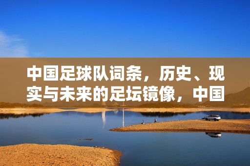 中国足球队词条，历史、现实与未来的足坛镜像，中国足球队，历史·现实·未来的足坛镜像