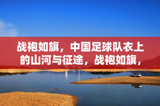 战袍如旗，中国足球队衣上的山河与征途，战袍如旗，山河为征，中国足球的衣上征途