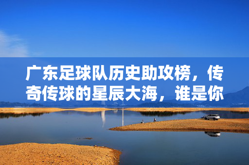 广东足球队历史助攻榜，传奇传球的星辰大海，谁是你心中的助攻之王？广东足球队历史助攻榜，传奇传球的星辰大海，谁为助攻之王？