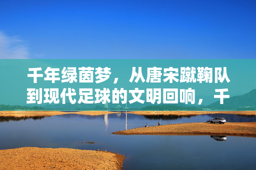 千年绿茵梦，从唐宋蹴鞠队到现代足球的文明回响，千年绿茵梦，从蹴鞠到足球的文明回响