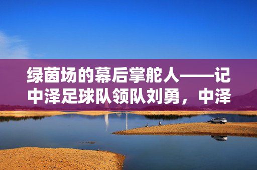 绿茵场的幕后掌舵人——记中泽足球队领队刘勇，中泽足球队领队刘勇，绿茵场的幕后掌舵人