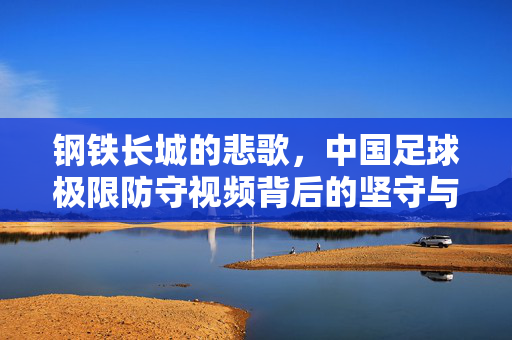 钢铁长城的悲歌，中国足球极限防守视频背后的坚守与无奈，钢铁长城的悲歌，中国足球极限防守背后的坚守与无奈