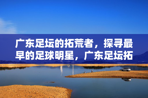 广东足坛的拓荒者,探寻最早的足球明星,广东足坛拓荒者探寻最早足球明星