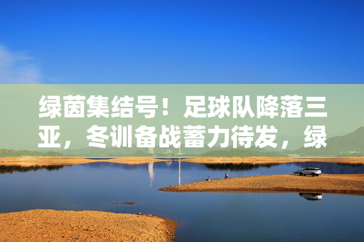 绿茵集结号!足球队降落三亚,冬训备战蓄力待发,绿茵集结号,足球队三亚冬训备战
