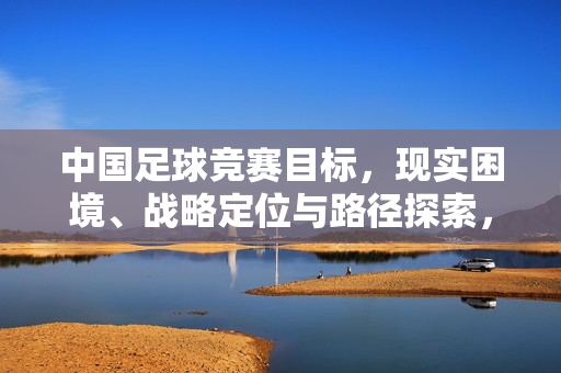 中国足球竞赛目标，现实困境、战略定位与路径探索，中国足球，目标、困境、定位与路径探索