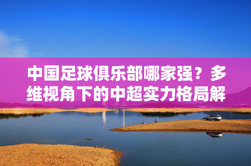 中国足球俱乐部哪家强？多维视角下的中超实力格局解析，多维视角解析中超俱乐部实力格局