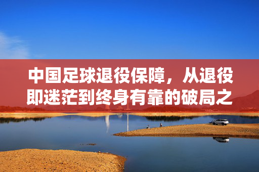 中国足球退役保障，从退役即迷茫到终身有靠的破局之路，中国足球退役保障，从迷茫到终身有靠的破局之路