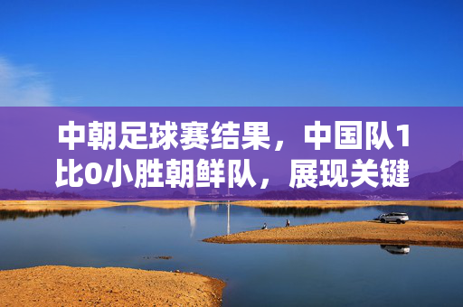 中朝足球赛结果，中国队1比0小胜朝鲜队，展现关键战韧性，中国队1比0小胜朝鲜 关键战展韧性