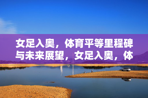 女足入奥,体育平等里程碑与未来展望,女足入奥,体育平等里程碑与未来展望