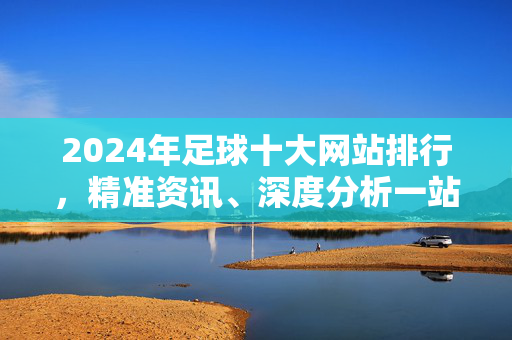 2024年足球十大网站排行，精准资讯、深度分析一站式指南，2024年足球十大网站排行，精准资讯与深度分析一站式指南