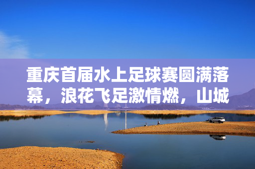 重庆首届水上足球赛圆满落幕，浪花飞足激情燃，山城联队力克群雄勇夺冠军，重庆首届水上足球赛圆满落幕 山城联队勇夺冠军