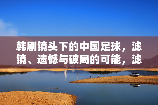 韩剧镜头下的中国足球，滤镜、遗憾与破局的可能，滤镜、遗憾与破局，韩剧镜头下的中国足球
