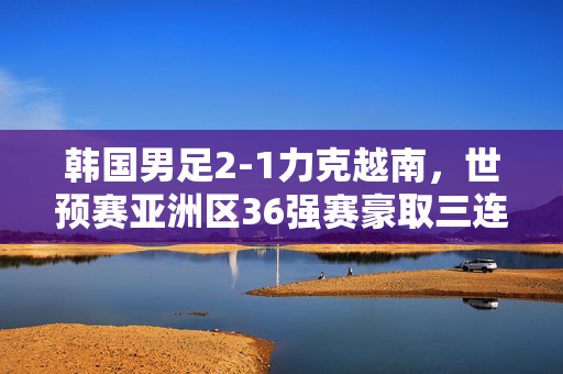 韩国男足2-1力克越南，世预赛亚洲区36强赛豪取三连胜领跑小组，韩国男足2-1力克越南 世预赛三连胜领跑小组