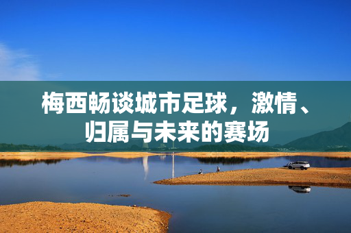 梅西畅谈城市足球，激情、归属与未来的赛场