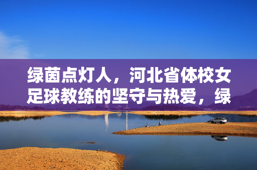 绿茵点灯人,河北省体校女足球教练的坚守与热爱,绿茵点灯人,河北女足球教练的坚守与热爱