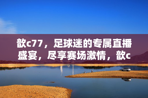 歆c77,足球迷的专属直播盛宴,尽享赛场激情,歆c77,足球迷专属直播盛宴,尽享赛场激情