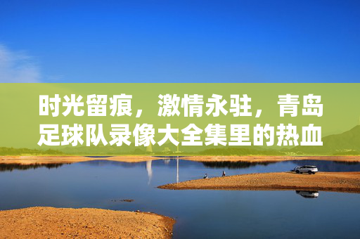 时光留痕，激情永驻，青岛足球队录像大全集里的热血与传承，青岛足球队录像大全集，时光留痕，热血与传承