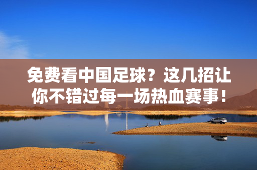 免费看中国足球？这几招让你不错过每一场热血赛事！免费看中国足球，不错过每一场热血赛事